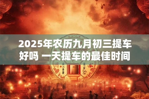 2025年农历九月初三提车好吗 一天提车的最佳时间