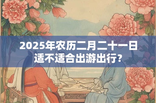 2025年农历二月二十一搬家吉利吗 几点搬家好