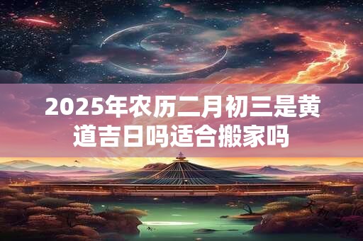 2025年农历二月初三是黄道吉日吗适合搬家吗