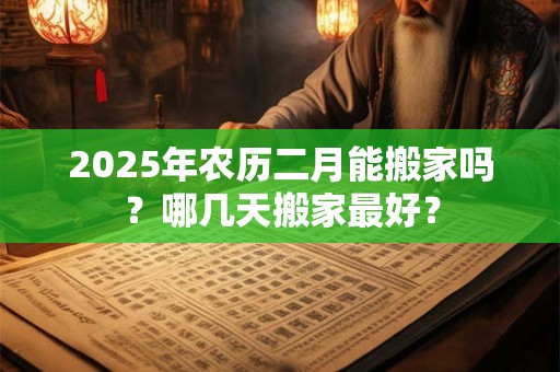 2025年农历二月能搬家吗？哪几天搬家最好？