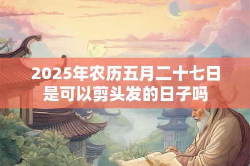 2025年农历五月二十七日是可以剪头发的日子吗
