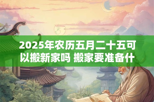 2025年农历五月二十五可以搬新家吗 搬家要准备什么