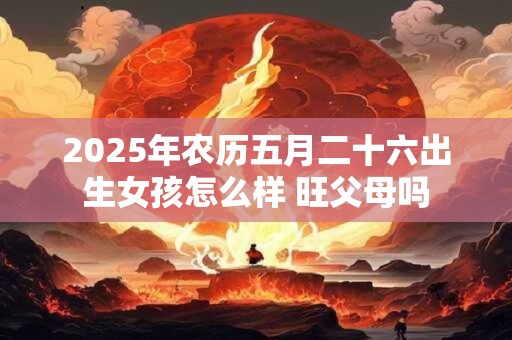 2025年农历五月二十六出生女孩怎么样 旺父母吗