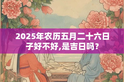 2025年农历五月二十六日子好不好,是吉日吗？