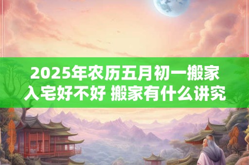 2025年农历五月初一搬家入宅好不好 搬家有什么讲究