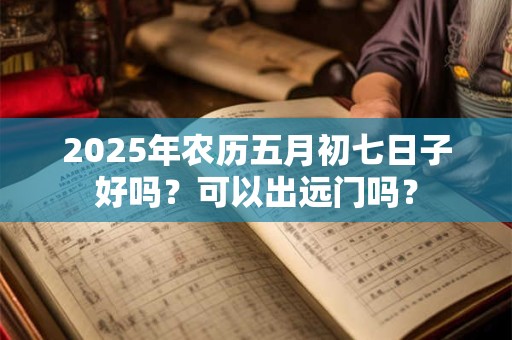2025年农历五月初七日子好吗？可以出远门吗？