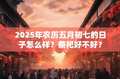 2025年农历五月初七的日子怎么样？祭祀好不好？