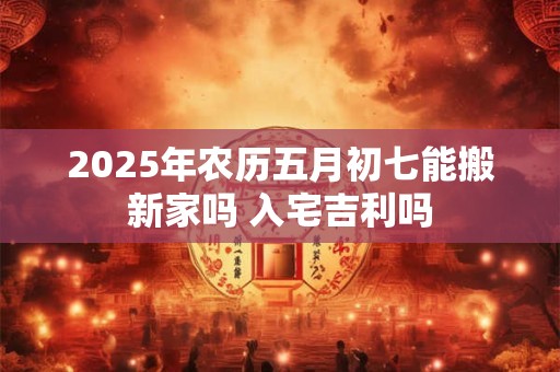 2025年农历五月初七黄历怎么样,是好日子吗？