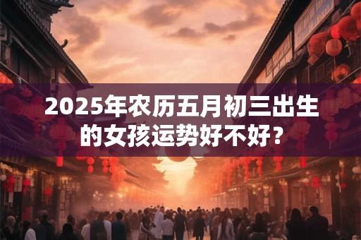 2025年农历五月初三出生的女孩运势好不好？