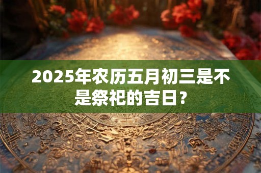 2025年农历五月初三是不是祭祀的吉日？