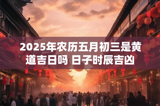 2025年农历五月初三是黄道吉日吗 日子时辰吉凶