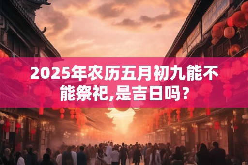 2025年农历五月初九能不能祭祀,是吉日吗？