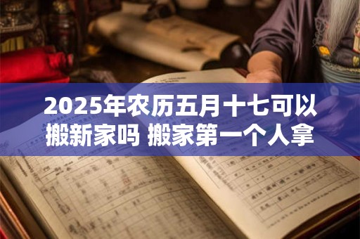 2025年农历五月十七可以搬新家吗 搬家第一个人拿什么