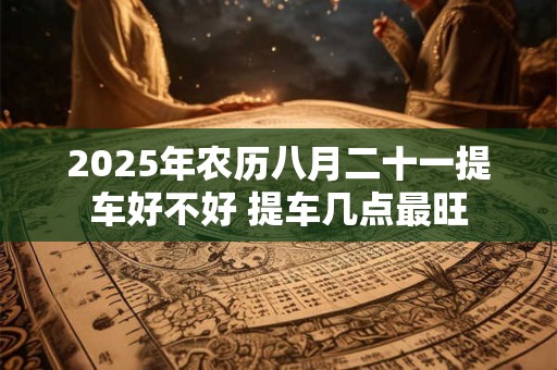 2025年农历八月二十一提车好不好 提车几点最旺