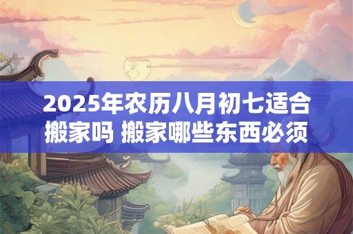 2025年农历八月初七适合搬家吗 搬家哪些东西必须带走