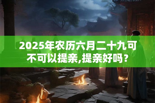 2025年农历六月二十九可不可以提亲,提亲好吗？