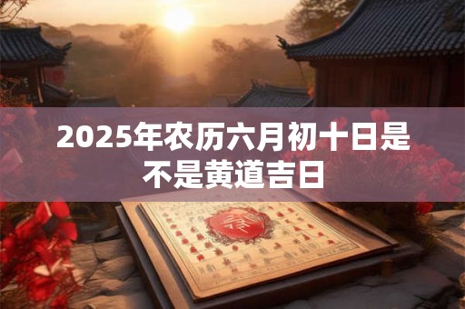 2025年农历六月初十当天黄道吉日查询