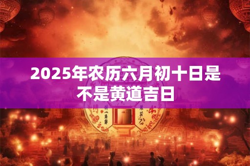 2025年农历六月初十日是不是黄道吉日
