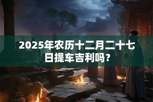 2025年农历十二月二十七日提车吉利吗？