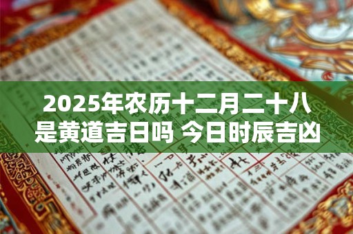 2025年农历十二月二十八是黄道吉日吗 今日时辰吉凶