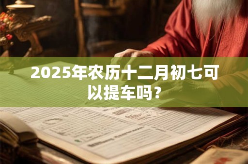 2025年农历十二月初七可以提车吗？