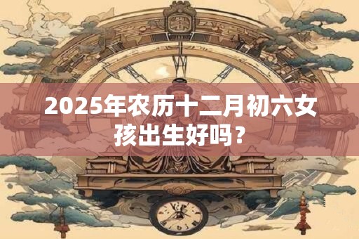2025年农历十二月初六女孩出生好吗？