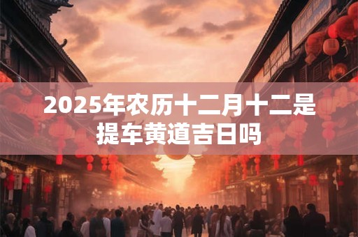2025年农历十二月十二是提车黄道吉日吗