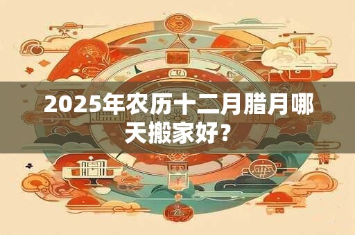 2025年农历十二月腊月哪天搬家好？