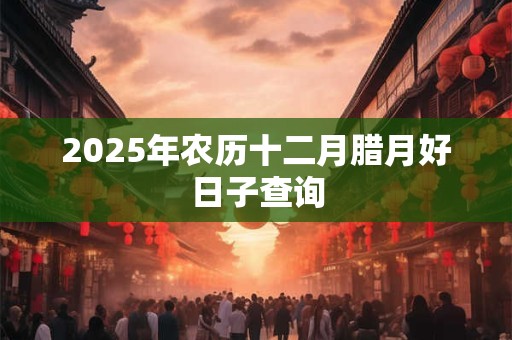 2025年农历十二月腊月好日子查询