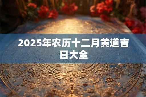 2025年农历十二月黄道吉日大全
