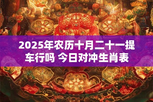 2025年农历十月二十一提车行吗 今日对冲生肖表