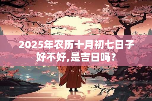 2025年农历十月初七日子好不好,是吉日吗？