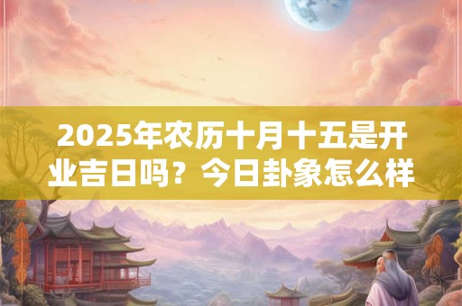 2025年农历十月十五是开业吉日吗？今日卦象怎么样？