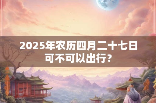 2025年农历四月二十七日可不可以出行？