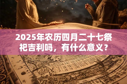 2025年农历四月二十七祭祀吉利吗，有什么意义？