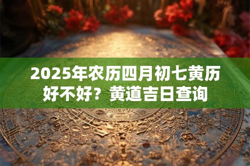 2025年农历四月初七黄历好不好？黄道吉日查询