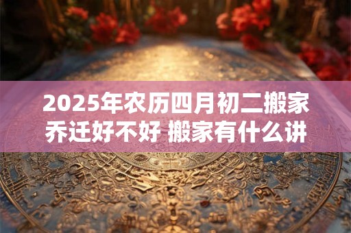 2025年农历四月初二搬家乔迁好不好 搬家有什么讲究及风俗