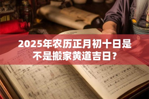 2025年农历正月初十日是不是搬家黄道吉日？