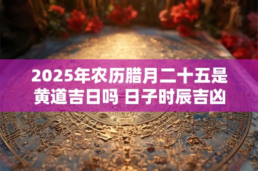 2025年农历腊月二十五是黄道吉日吗 日子时辰吉凶