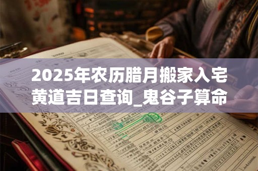 2025年农历腊月搬家入宅黄道吉日查询_鬼谷子算命网