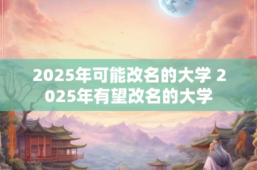 2025年可能改名的大学 2025年有望改名的大学