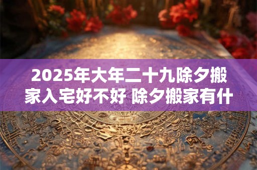 2025年大年二十九除夕搬家入宅好不好 除夕搬家有什么说法