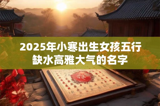 2025年小寒出生女孩五行缺水高雅大气的名字