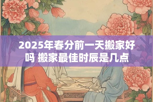 2025年春分前一天搬家好吗 搬家最佳时辰是几点