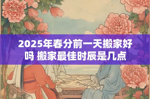 2025年春分前一天搬家好吗 搬家最佳时辰是几点