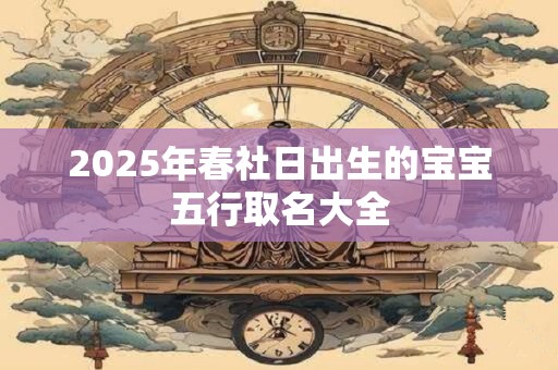 详细阅读:2025年春社日出生的宝宝五行取名大全 2025年春社日出生的宝宝五行取名大全