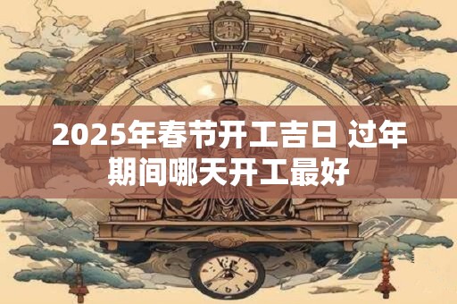 2025年春节开工吉日 过年期间哪天开工最好