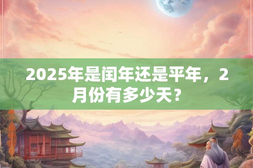 2025年是闰年还是平年，2月份有多少天？