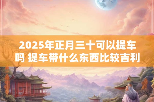 2025年正月三十可以提车吗 提车带什么东西比较吉利