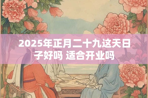 2025年正月二十九这天日子好吗 适合开业吗